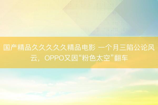 国产精品久久久久久精品电影 一个月三陷公论风云，OPPO又因“粉色太空”翻车