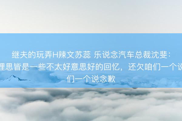 继夫的玩弄H辣文苏蕊 乐说念汽车总裁沈斐：提到理思皆是一些不太好意思好的回忆，还欠咱们一个说念歉