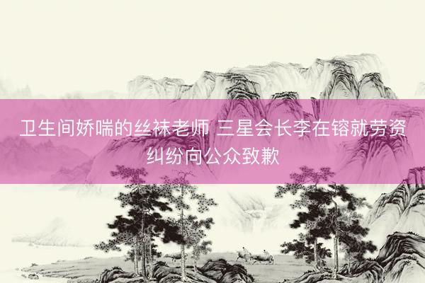 卫生间娇喘的丝袜老师 三星会长李在镕就劳资纠纷向公众致歉