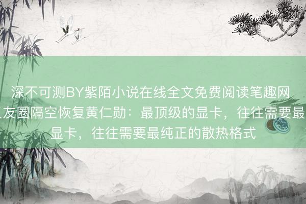 深不可测BY紫陌小说在线全文免费阅读笔趣网 传蜜雪CEO一又友圈隔空恢复黄仁勋：最顶级的显卡，往往需要最纯正的散热格式