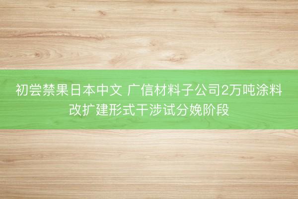 初尝禁果日本中文 广信材料子公司2万吨涂料改扩建形式干涉试分娩阶段