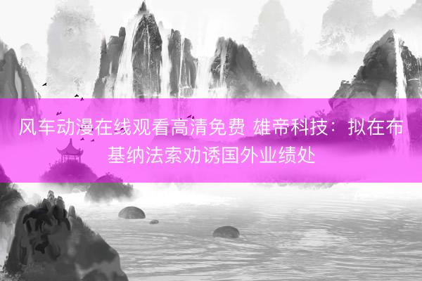 风车动漫在线观看高清免费 雄帝科技：拟在布基纳法索劝诱国外业绩处