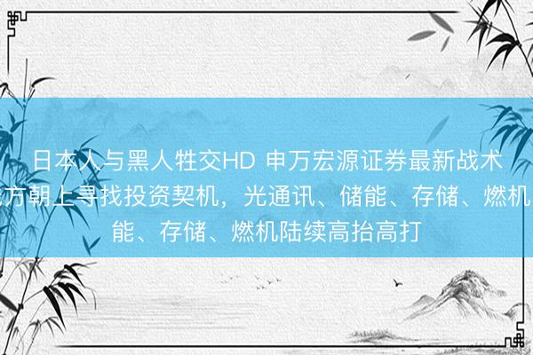 日本人与黑人牲交HD 申万宏源证券最新战术：陆续在干线方朝上寻找投资契机，光通讯、储能、存储、燃机陆续高抬高打