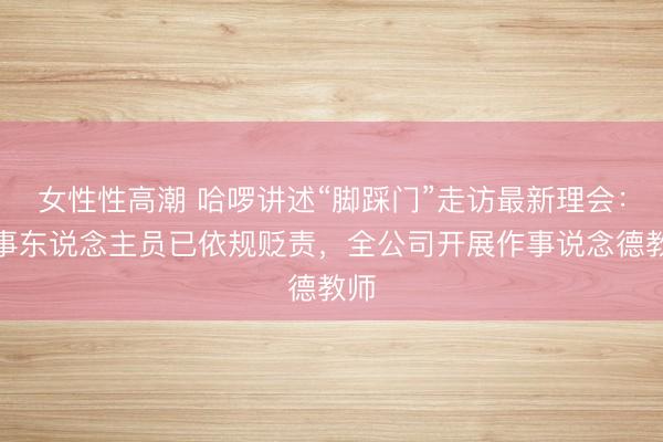 女性性高潮 哈啰讲述“脚踩门”走访最新理会：涉事东说念主员已依规贬责，全公司开展作事说念德教师