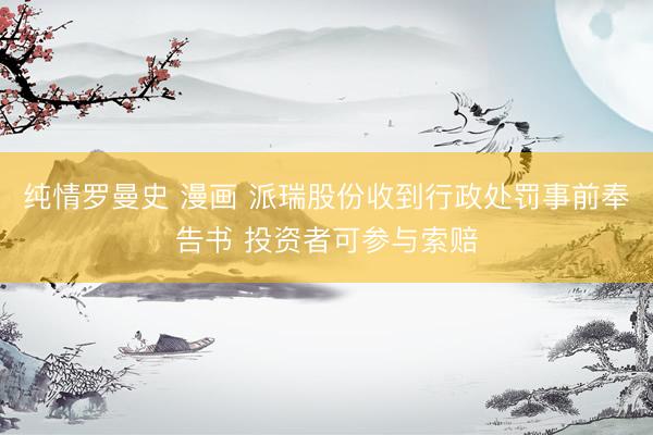 纯情罗曼史 漫画 派瑞股份收到行政处罚事前奉告书 投资者可参与索赔