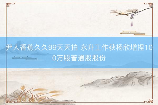 尹人香蕉久久99天天拍 永升工作获杨欣增捏100万股普通股股份