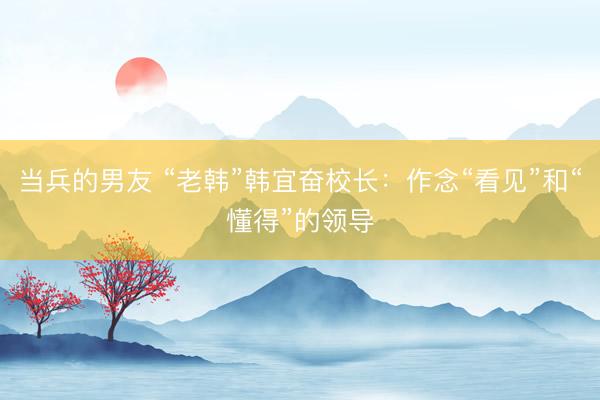 当兵的男友 “老韩”韩宜奋校长：作念“看见”和“懂得”的领导
