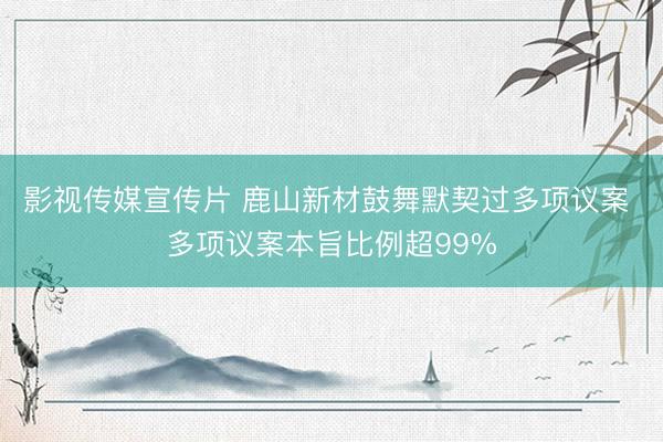 影视传媒宣传片 鹿山新材鼓舞默契过多项议案 多项议案本旨比例超99%