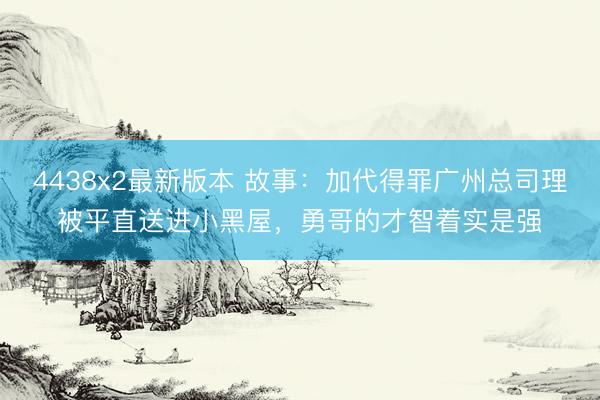 4438x2最新版本 故事:加代得罪广州总司理被平直送进小黑屋,勇哥的才智着实是强