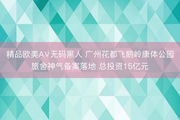 精品欧美А∨无码黑人 广州花都飞鹅岭康体公园旅舍神气备案落地 总投资15亿元