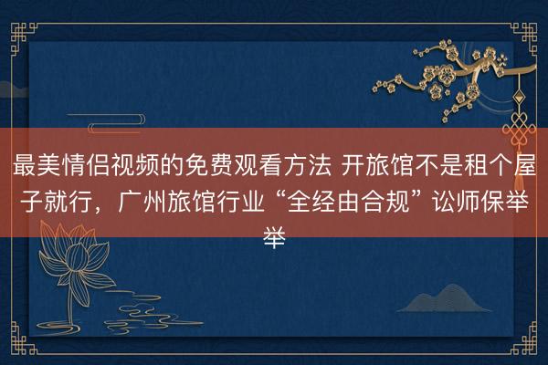 最美情侣视频的免费观看方法 开旅馆不是租个屋子就行，广州旅馆行业 “全经由合规” 讼师保举