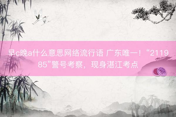 早c晚a什么意思网络流行语 广东唯一!“211985”警号考察,现身湛江考点