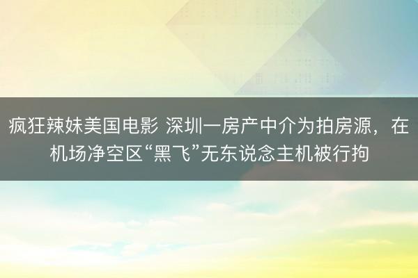 疯狂辣妹美国电影 深圳一房产中介为拍房源，在机场净空区“黑飞”无东说念主机被行拘