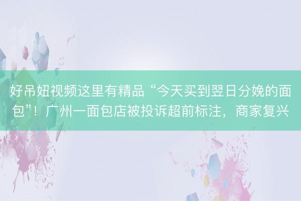 好吊妞视频这里有精品 “今天买到翌日分娩的面包”！广州一面包店被投诉超前标注，商家复兴
