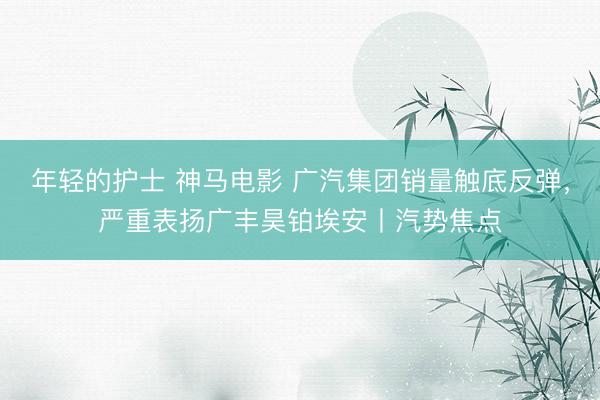 年轻的护士 神马电影 广汽集团销量触底反弹，严重表扬广丰昊铂埃安丨汽势焦点
