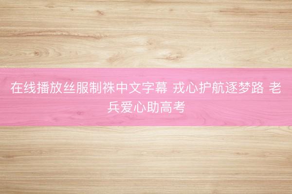 在线播放丝服制祩中文字幕 戎心护航逐梦路 老兵爱心助高考