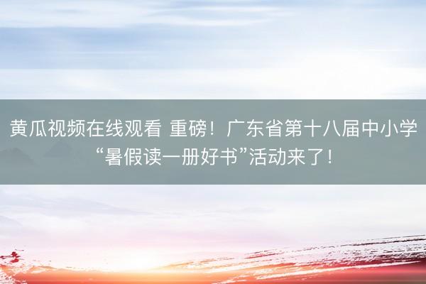 黄瓜视频在线观看 重磅！广东省第十八届中小学“暑假读一册好书”活动来了！