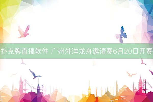 扑克牌直播软件 广州外洋龙舟邀请赛6月20日开赛