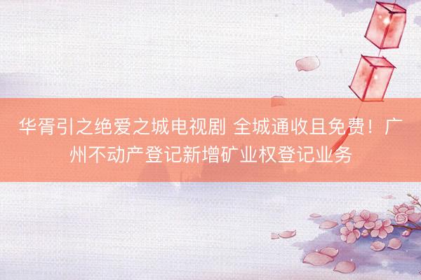 华胥引之绝爱之城电视剧 全城通收且免费！广州不动产登记新增矿业权登记业务