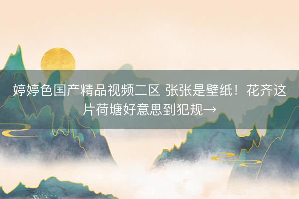 婷婷色国产精品视频二区 张张是壁纸！花齐这片荷塘好意思到犯规→