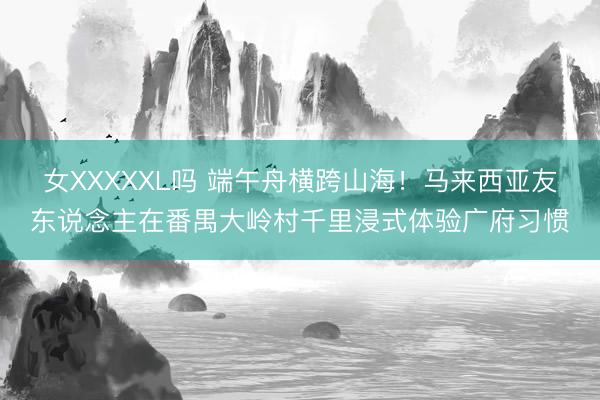 女XXXXXL吗 端午舟横跨山海！马来西亚友东说念主在番禺大岭村千里浸式体验广府习惯