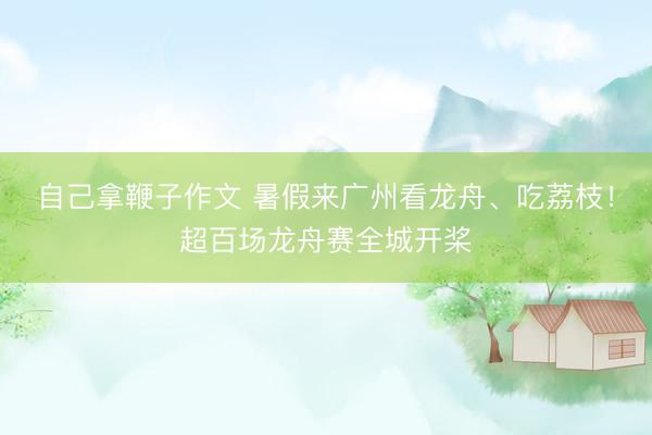 自己拿鞭子作文 暑假来广州看龙舟、吃荔枝！超百场龙舟赛全城开桨