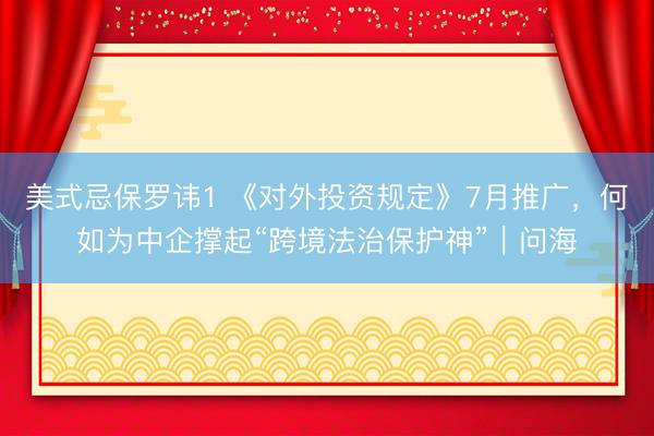 美式忌保罗讳1 《对外投资规定》7月推广，何如为中企撑起“跨境法治保护神”｜问海
