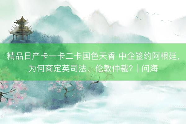 精品日产卡一卡二卡国色天香 中企签约阿根廷，为何商定英司法、伦敦仲裁？| 问海