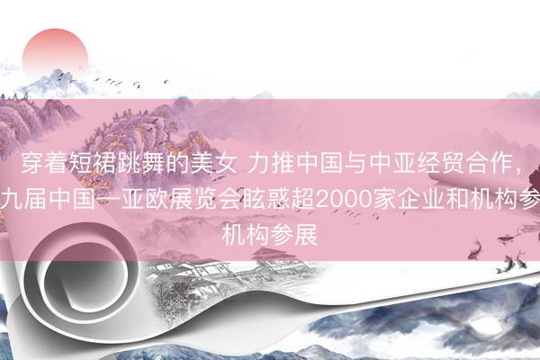 穿着短裙跳舞的美女 力推中国与中亚经贸合作，第九届中国—亚欧展览会眩惑超2000家企业和机构参展