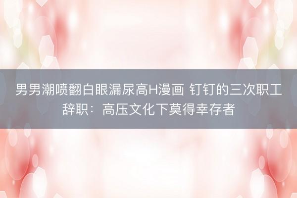 男男潮喷翻白眼漏尿高H漫画 钉钉的三次职工辞职：高压文化下莫得幸存者