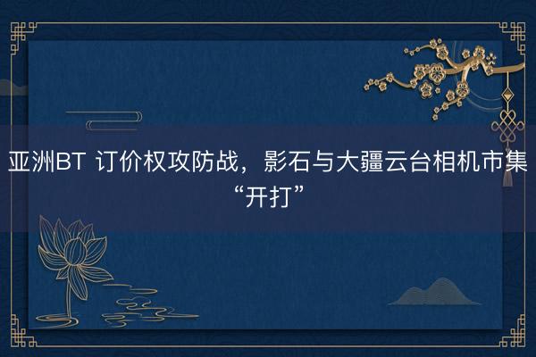 亚洲BT 订价权攻防战，影石与大疆云台相机市集“开打”