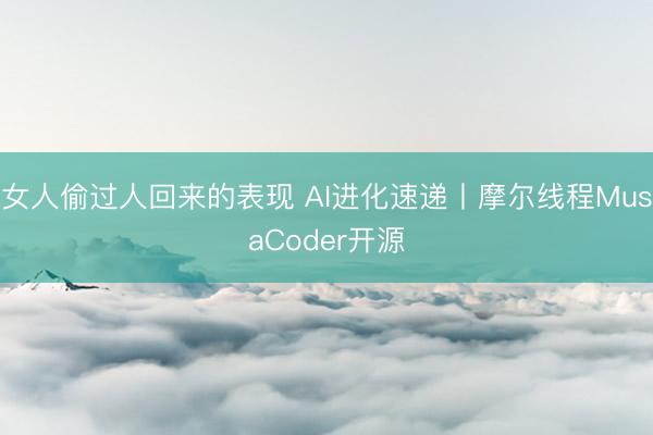 女人偷过人回来的表现 AI进化速递丨摩尔线程MusaCoder开源
