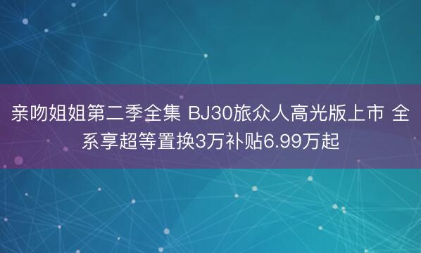 亲吻姐姐第二季全集 BJ30旅众人高光版上市 全系享超等置换3万补贴6.99万起