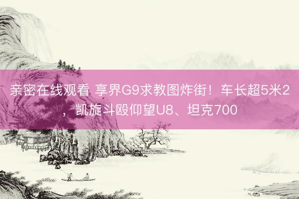 亲密在线观看 享界G9求教图炸街！车长超5米2，凯旋斗殴仰望U8、坦克700