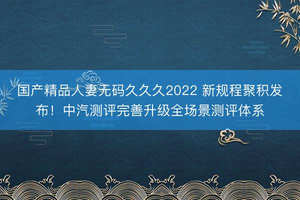 国产精品人妻无码久久久2022 新规程聚积发布！中汽测评完善升级全场景测评体系