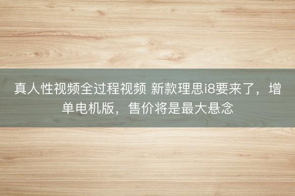 真人性视频全过程视频 新款理思i8要来了，增单电机版，售价将是最大悬念