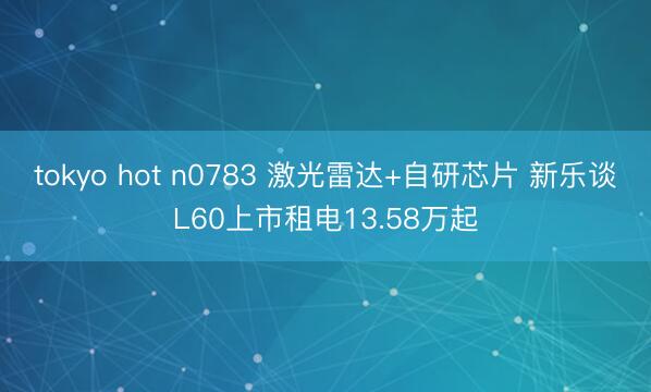 tokyo hot n0783 激光雷达+自研芯片 新乐谈L60上市租电13.58万起