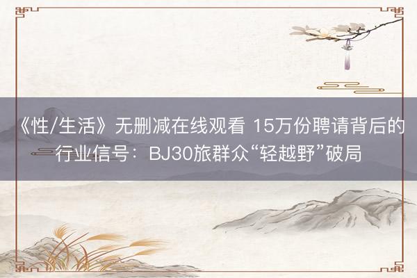 《性/生活》无删减在线观看 15万份聘请背后的行业信号：BJ30旅群众“轻越野”破局