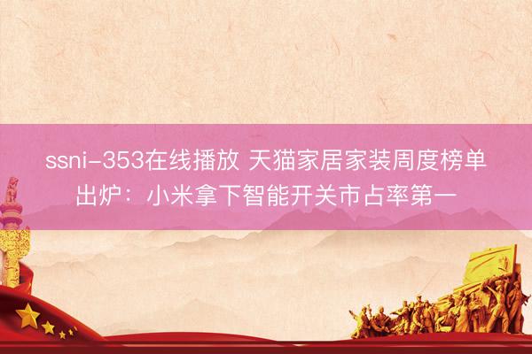 ssni-353在线播放 天猫家居家装周度榜单出炉：小米拿下智能开关市占率第一