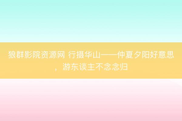 狼群影院资源网 行摄华山——仲夏夕阳好意思，游东谈主不念念归