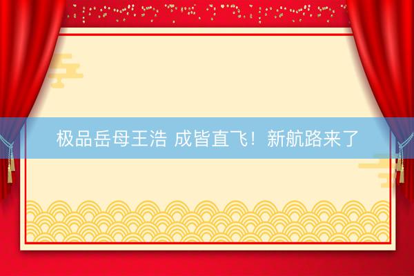 极品岳母王浩 成皆直飞！新航路来了
