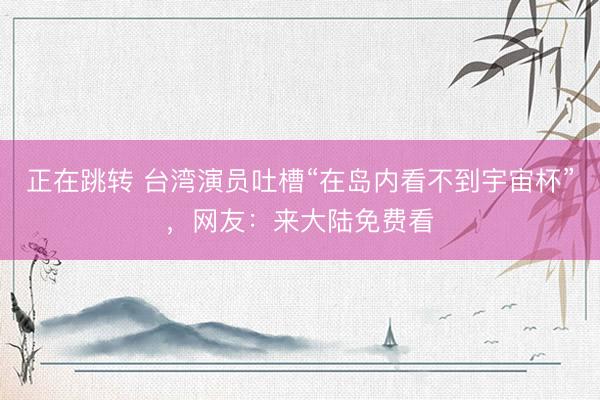 正在跳转 台湾演员吐槽“在岛内看不到宇宙杯”，网友：来大陆免费看