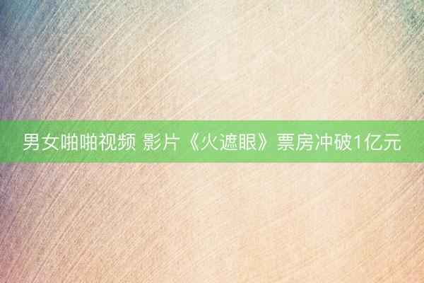男女啪啪视频 影片《火遮眼》票房冲破1亿元