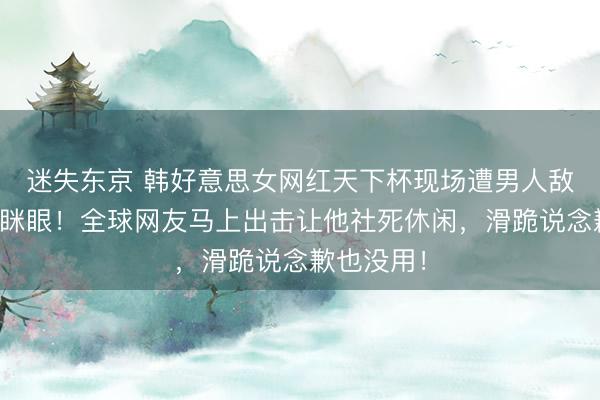 迷失东京 韩好意思女网红天下杯现场遭男人敌对作念眯眯眼！全球网友马上出击让他社死休闲，滑跪说念歉也没用！