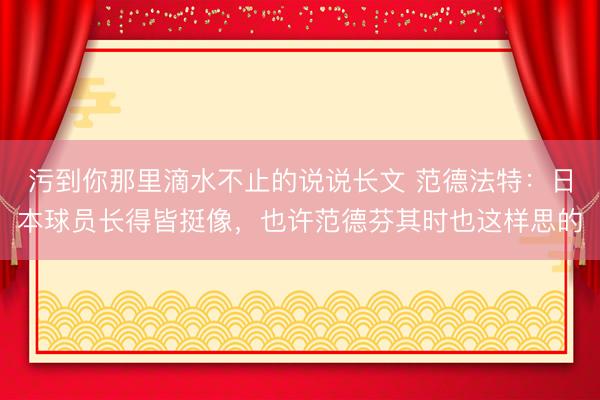 污到你那里滴水不止的说说长文 范德法特：日本球员长得皆挺像，也许范德芬其时也这样思的