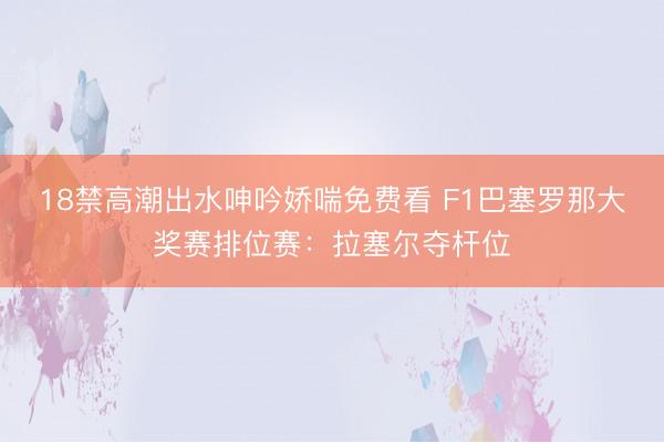 18禁高潮出水呻吟娇喘免费看 F1巴塞罗那大奖赛排位赛：拉塞尔夺杆位