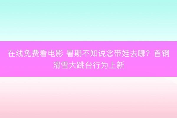 在线免费看电影 暑期不知说念带娃去哪？首钢滑雪大跳台行为上新