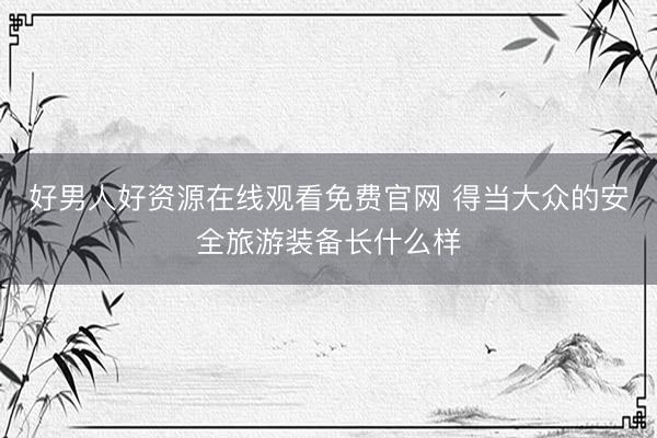 好男人好资源在线观看免费官网 得当大众的安全旅游装备长什么样
