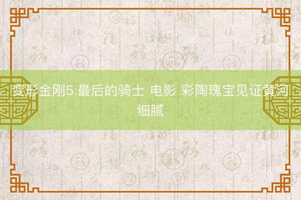 变形金刚5:最后的骑士 电影 彩陶瑰宝见证黄河细腻