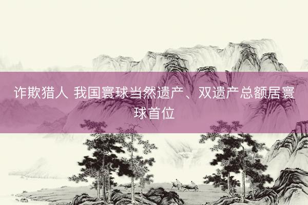 诈欺猎人 我国寰球当然遗产、双遗产总额居寰球首位